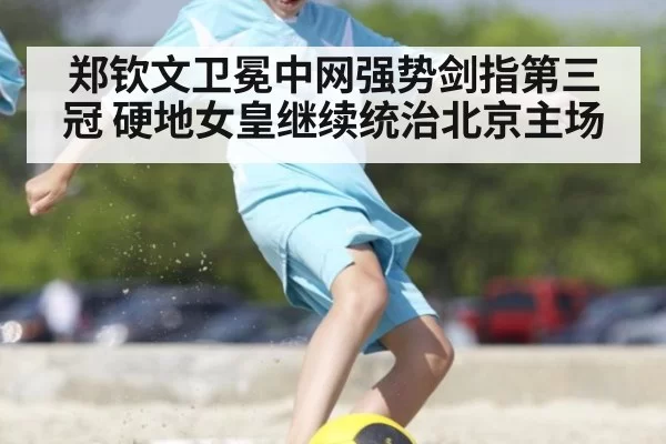 郑钦文卫冕中网强势剑指第三冠 硬地女皇继续统治北京主场