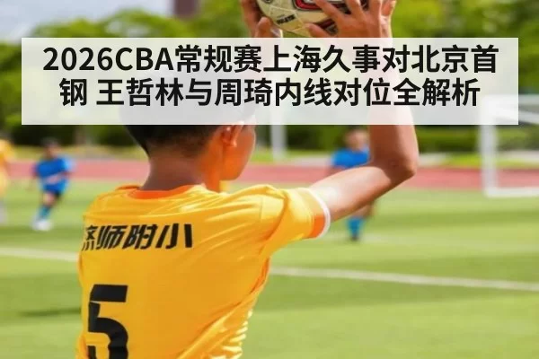 2026CBA常规赛上海久事对北京首钢 王哲林与周琦内线对位全解析